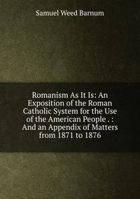 Romanism As It Is: An Exposition of the Roman Catholic System for the Use of the American People . : And an Appendix of Matters from 1871 to 1876