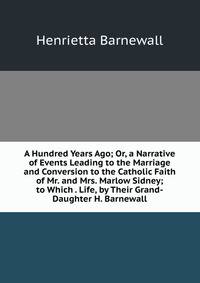 A Hundred Years Ago; Or, a Narrative of Events Leading to the Marriage and Conversion to the Catholic Faith of Mr. and Mrs. Marlow Sidney; to Which . Life, by Their Grand-Daughter H. Barnewall.