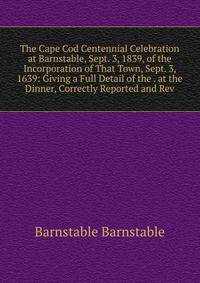 The Cape Cod Centennial Celebration at Barnstable, Sept. 3, 1839, of the Incorporation of That Town, Sept. 3, 1639: Giving a Full Detail of the . at the Dinner, Correctly Reported and Rev