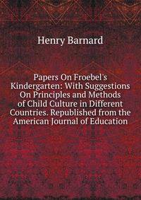 Papers On Froebel's Kindergarten: With Suggestions On Principles and Methods of Child Culture in Different Countries. Republished from the American Journal of Education