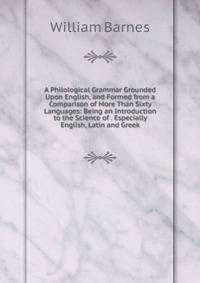 A Philological Grammar Grounded Upon English, and Formed from a Comparison of More Than Sixty Languages: Being an Introduction to the Science of . Especially English, Latin and Greek