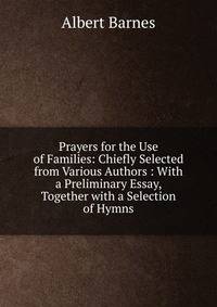 Prayers for the Use of Families: Chiefly Selected from Various Authors : With a Preliminary Essay, Together with a Selection of Hymns