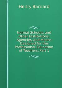 Normal Schools, and Other Institutions: Agencies, and Means Designed for the Professional Education of Teachers, Part 1