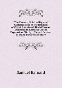 The Essence, Spirituality, and Glorious Issue of the Religion of Christ Jesus to All Gods Chosen: Exhibited in Remarks On the Expression, "Verily, . Blessed Saviour in Many Parts of Scripture