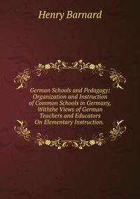 German Schools and Pedagogy: Organization and Instruction of Common Schools in Germany, Withthe Views of German Teachers and Educators On Elementary Instruction. .