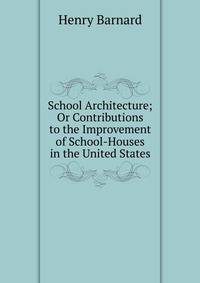 School Architecture; Or Contributions to the Improvement of School-Houses in the United States