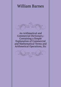 An Arithmetical and Commercial Dictionary,: Containing a Simple Explanation of Commercial and Mathematical Terms and Arithmetical Operations, Etc