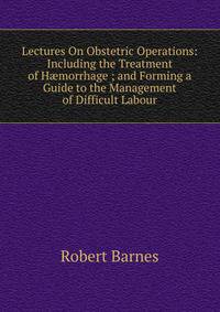 Lectures On Obstetric Operations: Including the Treatment of H?morrhage ; and Forming a Guide to the Management of Difficult Labour