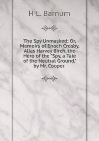 The Spy Unmasked; Or, Memoirs of Enoch Crosby, Alias Harvey Birch, the Hero of the "Spy, a Tale of the Neutral Ground," by Mr. Cooper .