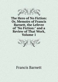 The Hero of No Fiction: Or, Memoirs of Francis Barnett, the Lefevre of "No Fiction:" and a Review of That Work, Volume 1