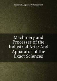 Machinery and Processes of the Industrial Arts: And Apparatus of the Exact Sciences
