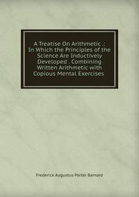 A Treatise On Arithmetic .: In Which the Principles of the Science Are Inductively Developed . Combining Written Arithmetic with Copious Mental Exercises .