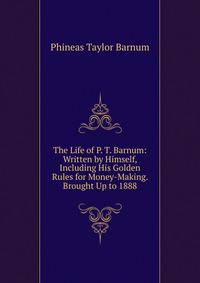 The Life of P. T. Barnum: Written by Himself, Including His Golden Rules for Money-Making. Brought Up to 1888