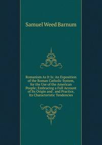 Romanism As It Is: An Exposition of the Roman Catholic System, for the Use of the American People; Embracing a Full Account of Its Origin and . and Practice, Its Characteristic Tendencies