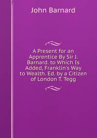 A Present for an Apprentice By Sir J. Barnard. to Which Is Added, Franklin's Way to Wealth. Ed. by a Citizen of London T. Tegg.