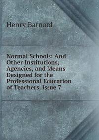 Normal Schools: And Other Institutions, Agencies, and Means Designed for the Professional Education of Teachers, Issue 7