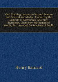 Oral Training Lessons in Natural Science and General Knowledge: Embracing the Subjects of Astronomy, Anatomy, Physiology, Chemistry, Mathematical . Words, Etc. Intended for Teachers of Public