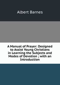 A Manual of Prayer: Designed to Assist Young Christians in Learning the Subjects and Modes of Devotion ; with an Introduction