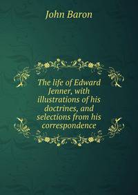 The life of Edward Jenner, with illustrations of his doctrines, and selections from his correspondence