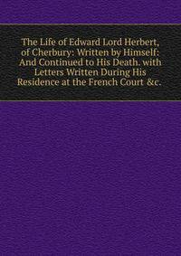 The Life of Edward Lord Herbert, of Cherbury: Written by Himself: And Continued to His Death. with Letters Written During His Residence at the French Court &amp;c. .