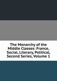 The Monarchy of the Middle Classes: France, Social, Literary, Political, Second Series, Volume 1