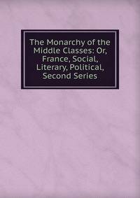 The Monarchy of the Middle Classes: Or, France, Social, Literary, Political, Second Series