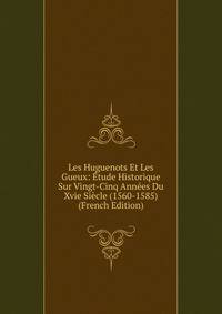 Les Huguenots Et Les Gueux: Etude Historique Sur Vingt-Cinq Annees Du Xvie Siecle (1560-1585) (French Edition)