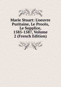 Marie Stuart: L'oeuvre Puritaine, Le Proc?s, Le Supplice, 1585-1587, Volume 2 (French Edition)