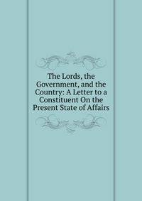 The Lords, the Government, and the Country: A Letter to a Constituent On the Present State of Affairs
