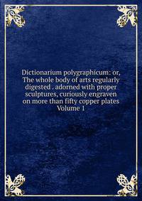 Dictionarium polygraphicum: or, The whole body of arts regularly digested . adorned with proper sculptures, curiously engraven on more than fifty copper plates Volume 1