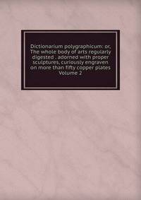 Dictionarium polygraphicum: or, The whole body of arts regularly digested . adorned with proper sculptures, curiously engraven on more than fifty copper plates Volume 2
