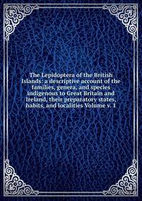 The Lepidoptera of the British Islands: a descriptive account of the families, genera, and species indigenous to Great Britain and Ireland, their preparatory states, habits, and localities Volume v. 1