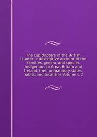 The Lepidoptera of the British Islands: a descriptive account of the families, genera, and species indigenous to Great Britain and Ireland, their preparatory states, habits, and localities Volume v. 2