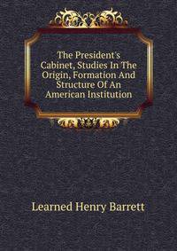 The President's Cabinet, Studies In The Origin, Formation And Structure Of An American Institution