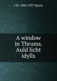 A window in Thrums. Auld licht idylls