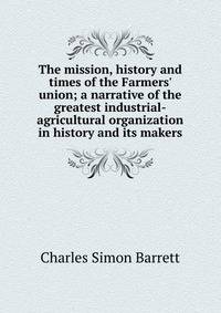 The mission, history and times of the Farmers' union; a narrative of the greatest industrial-agricultural organization in history and its makers