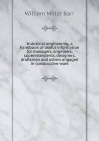 Industrial engineering, a handbook of useful information for managers, engineers, superintendents, designers, draftsmen and others engaged in constructive work