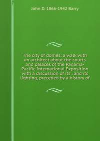 The city of domes: a walk with an architect about the courts and palaces of the Panama-Pacific International Exposition with a discussion of its . and its lighting, preceded by a history of