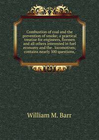 Combustion of coal and the prevention of smoke; a practical treatise for engineers, firemen and all others interested in fuel economy and the . locomotives; contains nearly 500 questions,