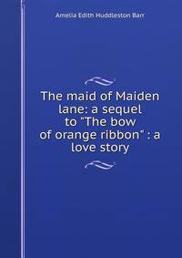 The maid of Maiden lane: a sequel to "The bow of orange ribbon" : a love story