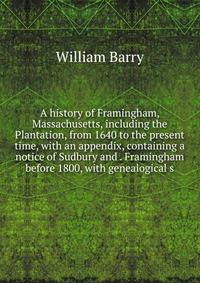 A history of Framingham, Massachusetts, including the Plantation, from 1640 to the present time, with an appendix, containing a notice of Sudbury and . Framingham before 1800, with genealogical s