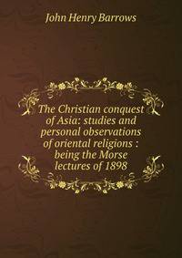 The Christian conquest of Asia: studies and personal observations of oriental religions : being the Morse lectures of 1898