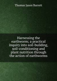 Harnessing the earthworm; a practical inquiry into soil-building, soil-conditioning and plant nutrition through the action of earthworms