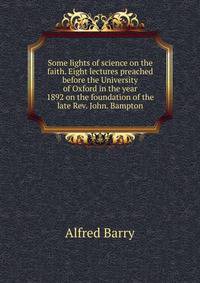 Some lights of science on the faith. Eight lectures preached before the University of Oxford in the year 1892 on the foundation of the late Rev. John. Bampton