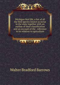 Michigan bird life, a list of all the bird species known to occur in the state together with an outline of their classification and an account of the . reference to its relation to agriculture