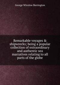 Remarkable voyages &amp; shipwrecks; being a popular collection of extraordinary and authentic sea marratives relating to all parts of the globe