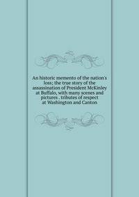 An historic memento of the nation's loss; the true story of the assassination of President McKinley at Buffalo, with many scenes and pictures . tributes of respect at Washington and Canton