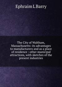 The City of Waltham, Massachusetts: its advantages to manufacturers and as a place of residence : other municipal attractions, with sketches of the present industries