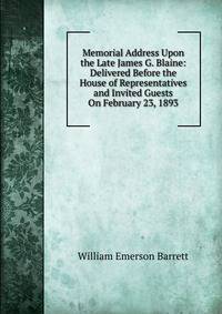 Memorial Address Upon the Late James G. Blaine: Delivered Before the House of Representatives and Invited Guests On February 23, 1893