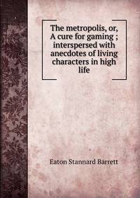 The metropolis, or, A cure for gaming ; interspersed with anecdotes of living characters in high life